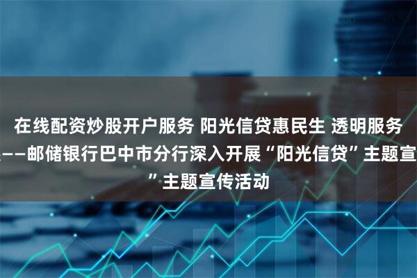 在线配资炒股开户服务 阳光信贷惠民生 透明服务助发展——邮储银行巴中市分行深入开展“阳光信贷”主题宣传活动