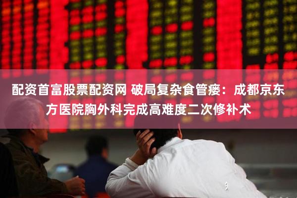 配资首富股票配资网 破局复杂食管瘘：成都京东方医院胸外科完成高难度二次修补术