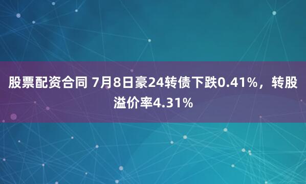 股票配资合同 7月8日豪24转债下跌0.41%，转股溢价率4.31%