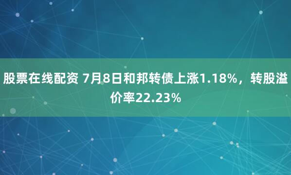 股票在线配资 7月8日和邦转债上涨1.18%，转股溢价率22.23%