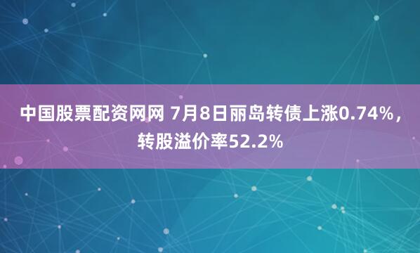 中国股票配资网网 7月8日丽岛转债上涨0.74%，转股溢价率52.2%