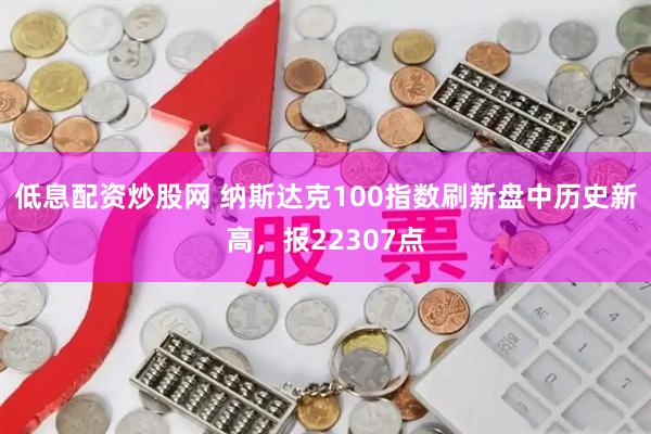 低息配资炒股网 纳斯达克100指数刷新盘中历史新高，报22307点