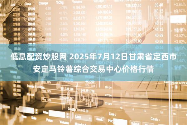 低息配资炒股网 2025年7月12日甘肃省定西市安定马铃薯综合交易中心价格行情