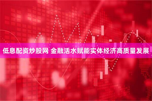 低息配资炒股网 金融活水赋能实体经济高质量发展
