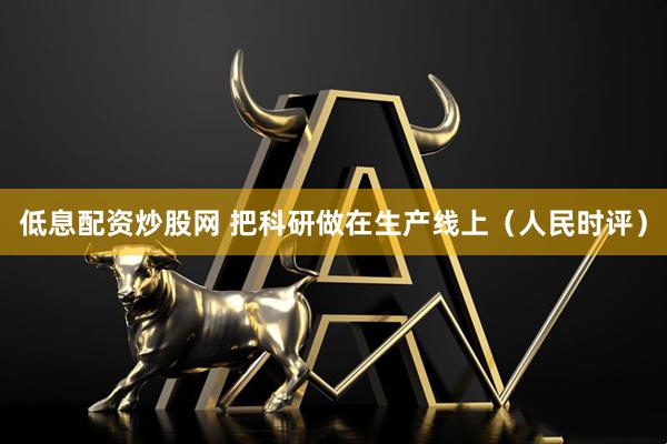 低息配资炒股网 把科研做在生产线上（人民时评）