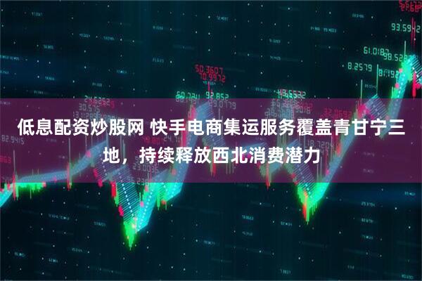 低息配资炒股网 快手电商集运服务覆盖青甘宁三地，持续释放西北消费潜力