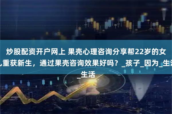 炒股配资开户网上 果壳心理咨询分享帮22岁的女儿重获新生，通过果壳咨询效果好吗？_孩子_因为_生活