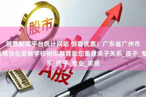 股票配资平台统计网站 惊喜优惠！广东省广州市小学生亲情淡化管教学校树同教育助您重建亲子关系_孩子_专业_家庭