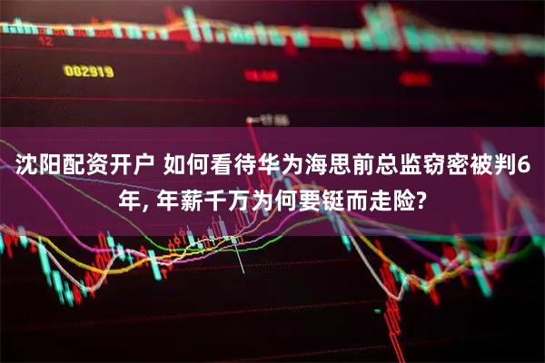沈阳配资开户 如何看待华为海思前总监窃密被判6年, 年薪千万为何要铤而走险?