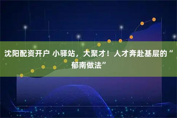 沈阳配资开户 小驿站，大聚才！人才奔赴基层的“郁南做法”