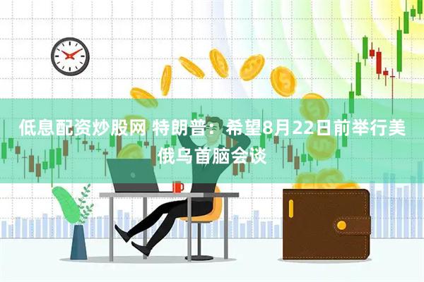 低息配资炒股网 特朗普：希望8月22日前举行美俄乌首脑会谈