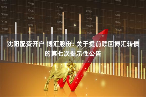 沈阳配资开户 博汇股份: 关于提前赎回博汇转债的第七次提示性公告