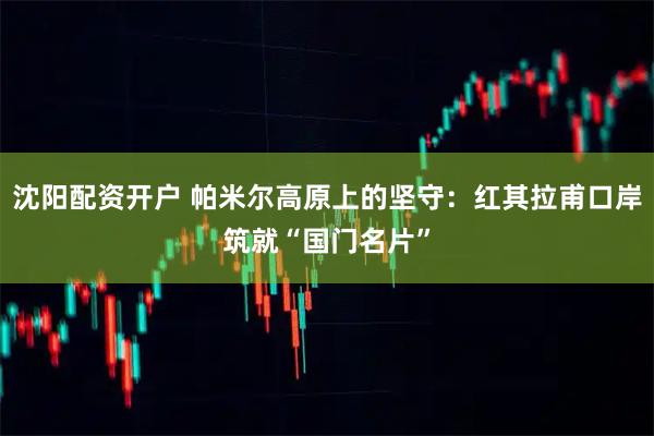 沈阳配资开户 帕米尔高原上的坚守：红其拉甫口岸筑就“国门名片”