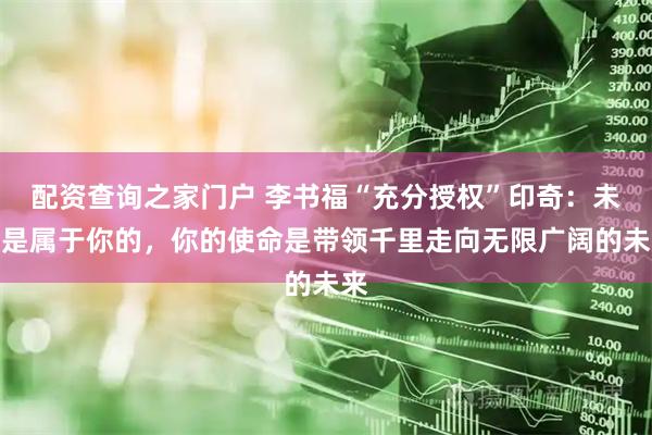 配资查询之家门户 李书福“充分授权”印奇：未来是属于你的，你的使命是带领千里走向无限广阔的未来