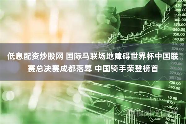 低息配资炒股网 国际马联场地障碍世界杯中国联赛总决赛成都落幕 中国骑手荣登榜首