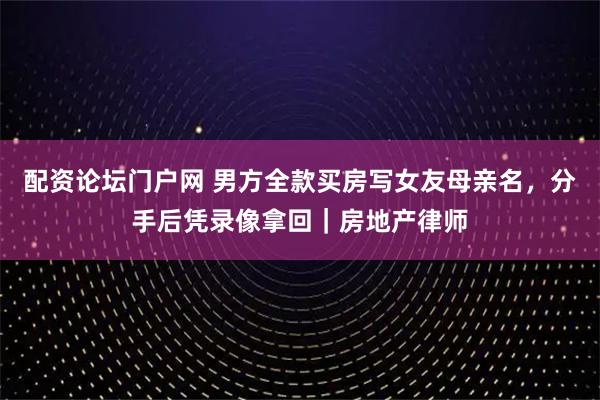 配资论坛门户网 男方全款买房写女友母亲名，分手后凭录像拿回｜房地产律师